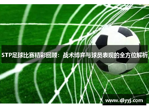 STP足球比赛精彩回顾：战术博弈与球员表现的全方位解析
