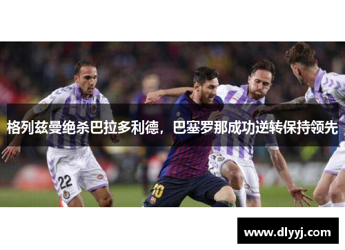 格列兹曼绝杀巴拉多利德，巴塞罗那成功逆转保持领先