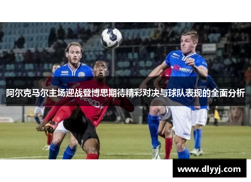 阿尔克马尔主场迎战登博思期待精彩对决与球队表现的全面分析