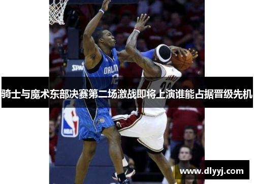骑士与魔术东部决赛第二场激战即将上演谁能占据晋级先机
