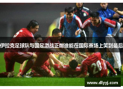 伊拉克足球队与国足激战正酣谁能在国际赛场上笑到最后